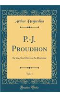 P.-J. Proudhon, Vol. 1: Sa Vie, Ses Oeuvres, Sa Doctrine (Classic Reprint)