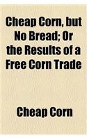 Cheap Corn, But No Bread; Or the Results of a Free Corn Trade