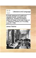 A small catalogue of useful and valuable books, containing two collections, recently purchased: which will begin to be sold cheap, at J. Fletcher's, Oxford, on Thursday, June 27, 1793.