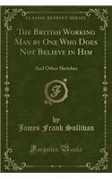 The British Working Man by One Who Does Not Believe in Him: And Other Sketches (Classic Reprint)
