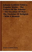 Johann Gottlieb Fichte's Popular Works - The Nature Of The Scholar - The Vocation Of Man - The Doctrine Of Religion - With A Memoir