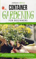 Container Gardening for Beginners: : Essential Beginner's Guide to Organic Gardening: Growing Vegetables, Fruits, Herbs, Edible Flowers, and Ornamental Plants in Pots, Tubs and Other 