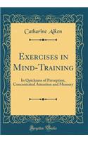 Exercises in Mind-Training: In Quickness of Perception, Concentrated Attention and Memory (Classic Reprint): In Quickness of Perception, Concentrated Attention and Memory (Classic Reprint)