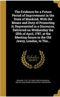 The Evidence for a Future Period of Improvement in the State of Mankind, With the Means and Duty of Promoting It; Represented in a Discourse, Delivered on Wednesday the 25th of April, 1787, at the Meeting-house in the Old Jewry, London, to The...