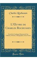 L'Oeuvre de Charles Rochussen: Essai d'Un Catalogue Raisonnï¿½ de Ses Tableaux, Dessins, Lithographies, Eaux-Fortes (Classic Reprint)