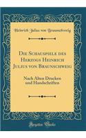 Die Schauspiele Des Herzogs Heinrich Julius Von Braunschweig: Nach Alten Drucken Und Handschriften (Classic Reprint)