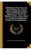 Méditations Pour Tous Les Jours Et Fêtes De L'année Selon La Méthode De Saint Ignace Sur La Vie Et Les Mystère De N.s. Jésus-christ À L'usage Des Religieuses Vouées À L'enseignement...