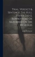 Trial, Verdict & Sentence. The Hull Fisher Lad [j. Rowbottom] Or Murdered On The High Seas
