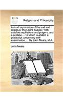 A Short Explanation of the End and Design of the Lord's Supper. with Suitable Meditations and Prayers, and a Preface ... to Which Is Added, a PostScript Concerning Self-Examination, ... by John Mears, M.A.