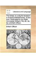 The Times; Or, a Fig for Invasion: A Musical Entertainment, in Two Acts. Dedicated to the Right Honorable William Pitt, &c. &c. by a British Officer.