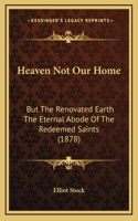 Heaven Not Our Home: But The Renovated Earth The Eternal Abode Of The Redeemed Saints (1878)(English)