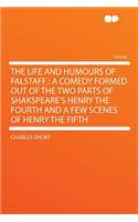 The Life and Humours of Falstaff: A Comedy Formed Out of the Two Parts of Shakspeare's Henry the Fourth and a Few Scenes of Henry the Fifth: A Comedy Formed Out of the Two Parts of Shakspeare's Henry the Fourth and a Few Scenes of Henry the Fifth