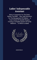 Ladies' Indispensable Assistant: Being A Companion For The Sister, Mother, And Wife ... Also, Safe Directions For The Management Of Children ... A Great Variety Of Valuable Recipes,