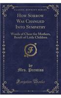 How Sorrow Was Changed Into Sympathy: Words of Cheer for Mothers, Bereft of Little Children (Classic Reprint)