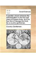A Parallel; Drawn Between the Administration in the Four Last Years of Queen Anne, and the Four First of George the Third. by a Country Gentleman.