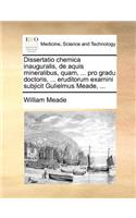 Dissertatio chemica inauguralis, de aquis mineralibus, quam, ... pro gradu doctoris, ... eruditorum examini subjicit Gulielmus Meade, ...