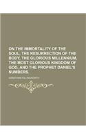 On the Immortality of the Soul, the Resurrection of the Body, the Glorious Millennium, the Most Glorious Kingdom of God, and the Prophet Daniel's Numb