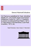 On Peat as a Substitute for Coal, Including Details of I. the Dublin Peat Commission (Alderman Purdon's), 1872.-II. Clayton's (London) Condensed-Peat Patent, 1873.-III. MacCallum's (Dunfermline) Coal-Peat Invention, 1873, Etc.