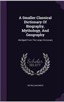 A Smaller Classical Dictionary Of Biography, Mythology, And Geography: Abridged From The Larger Dictionary