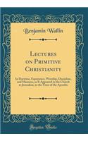 Lectures on Primitive Christianity: In Doctrine, Experience, Worship, Discipline, and Manners, as It Appeared in the Church at Jerusalem, in the Time of the Apostles (Classic Reprint)