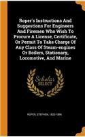 Roper's Instructions and Suggestions for Engineers and Firemen Who Wish to Procure a License, Certificate, or Permit to Take Charge of Any Class of Steam-Engines or Boilers, Stationary, Locomotive, and Marine