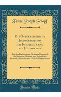 Die ï¿½sterreichische Jagdversassung, Das Jagdrecht Und Die Jagdpolizey: Aus Den Erschienenen Gesetzen Dargestellt Fï¿½r Behï¿½rden, Beamte, Und Jï¿½ger in Den Deutsch, Bï¿½hmisch Und Galizischen Provinzen (Classic Reprint)