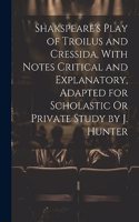 Shakspeare's Play of Troilus and Cressida, With Notes Critical and Explanatory, Adapted for Scholastic Or Private Study by J. Hunter