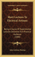 Short Lectures to Electrical Artisans: Being a Course of Experimental Lectures Delivered to a Practical Audience (1888)