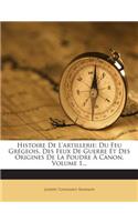 Histoire de L'Artillerie: Du Feu Gregeois, Des Feux de Guerre Et Des Origines de la Poudre a Canon, Volume 1...