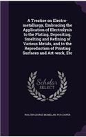 A Treatise on Electro-Metallurgy, Embracing the Application of Electrolysis to the Plating, Depositing, Smelting and Refining of Various Metals, and to the Reproduction of Printing Surfaces and Art-Work, Etc