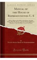 Manual of the House of Representatives U. S: Being a Digest of the Rules of the House, the Joint Rules of the Two Houses, and of So Much of Jefferson's Manual as Under the Rules Governs the House (Classic Reprint): Being a Digest of the Rules of the House, the Joint Rules of the Two Houses, and of So Much of Jefferson's Manual as Under the Rules Governs the Hou