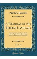 A Grammar of the Persian Language, Vol. 1 of 2: Comprising a Portion of the Elements of Arabic Inflexion; Together With Some Observations on the Structure of Either Language, Considered With Reference to the Principles of General Grammar