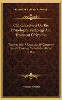 Clinical Lectures On The Physiological Pathology And Treatment Of Syphilis: Together With A Fasciculus Of Classroom Lessons Covering The Initiatory Period (1881)