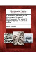 Letter to a Member of the Honourable House of Commons, on the Present Important Crisis of National Affairs.