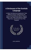 Dictionary of the Scottish Language: In Which the Words are Explained In Their Different Senses, Authorized by the Names of the Writers by Whom They are Used, or the Titles of the Works