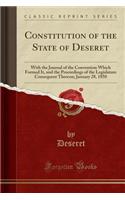 Constitution of the State of Deseret: With the Journal of the Convention Which Formed It, and the Proceedings of the Legislature Consequent Thereon; January 28, 1850 (Classic Reprint)