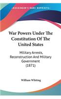 War Powers Under The Constitution Of The United States: Military Arrests, Reconstruction And Military Government (1871)