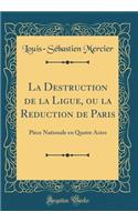 La Destruction de la Ligue, ou la Reduction de Paris: Pièce Nationale en Quatre Actes (Classic Reprint)
