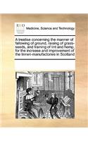 A Treatise Concerning the Manner of Fallowing of Ground, Raising of Grass-Seeds, and Training of Lint and Hemp, for the Increase and Improvement of the Linnen-Manufactories in Scotland