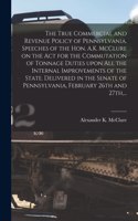 True Commercial and Revenue Policy of Pennsylvania. Speeches of the Hon. A.K. McClure on the Act for the Commutation of Tonnage Duties Upon All the Internal Improvements of the State. Delivered in the Senate of Pennsylvania, February 26th and 27th,