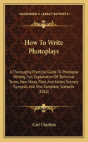 How to Write Photoplays: A Thoroughly Practical Guide to Photoplay Writing, Full Explanation of Technical Terms, New Ideas, Plots and Action Scenery Synopsis and One Complet