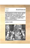 Considerations on the Nature, Quality, and Distinctions, of Coal and Culm, with Inquiries, Philosophical and Political, Into the Present State of the Laws, ... Contained in a Letter from Doctor James Hutton, ...