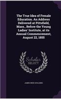The True Idea of Female Education. an Address Delivered at Pittsfield, Mass., Before the Young Ladies' Institute, at Its Annual Commencement, August 22, 1855