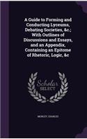 Guide to Forming and Conducting Lyceums, Debating Societies, &c.; With Outlines of Discussions and Essays, and an Appendix, Containing an Epitome of Rhetoric, Logic, &c