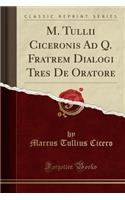 M. Tullii Ciceronis Ad Q. Fratrem Dialogi Tres de Oratore (Classic Reprint)