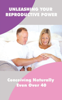Unleashing Your Reproductive Power: Conceiving Naturally Even Over 40: How To Discover The Remedies For Unexplained Infertility
