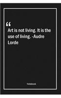 Art is not living. It is the use of living. -Audre Lorde