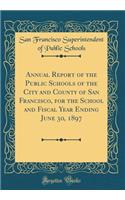 Annual Report of the Public Schools of the City and County of San Francisco, for the School and Fiscal Year Ending June 30, 1897 (Classic Reprint)