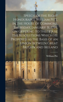 Speech of the Right Honourable William Pitt, in the House of Commons, Thursday, January 31, 1799, on Offering to the House the Resolutions Which he Proposed as the Basis of an Union Between Great Britain and Ireland