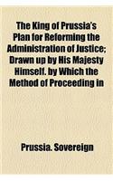 The King of Prussia's Plan for Reforming the Administration of Justice; Drawn Up by His Majesty Himself. by Which the Method of Proceeding in